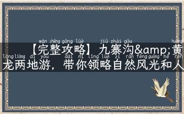 【完整攻略】九寨沟&黄龙两地游，带你领略自然风光和人文魅力