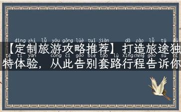 【定制旅游攻略推荐】打造旅途独特体验，从此告别套路行程告诉你如何“定制”一次舒适感爆棚的旅行