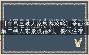 【宜昌三峡人家旅游攻略】全面详解三峡人家景点福利、餐饮住宿、优惠门票！