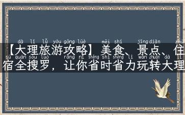 【大理旅游攻略】美食、景点、住宿全搜罗，让你省时省力玩转大理！