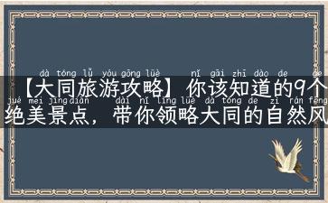 【大同旅游攻略】你该知道的9个绝美景点，带你领略大同的自然风光和历史文化！