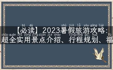 【必读】2023暑假旅游攻略：超全实用景点介绍、行程规划、福利优惠一网打尽！