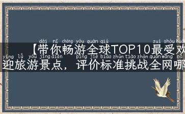 【带你畅游全球TOP10最受欢迎旅游景点，评价标准挑战全网哪个旅游景点最好玩】