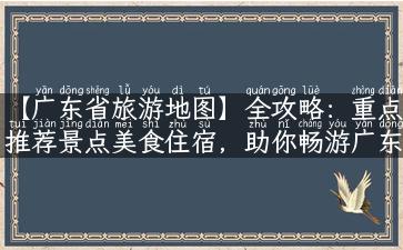 【广东省旅游地图】全攻略：重点推荐景点美食住宿，助你畅游广东之最！