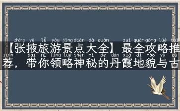 【张掖旅游景点大全】最全攻略推荐，带你领略神秘的丹霞地貌与古老的文化历史！