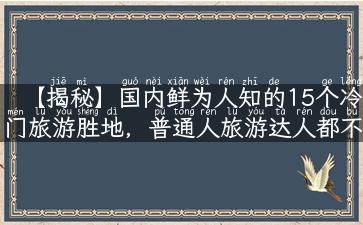 【揭秘】国内鲜为人知的15个冷门旅游胜地，普通人旅游达人都不知道的！