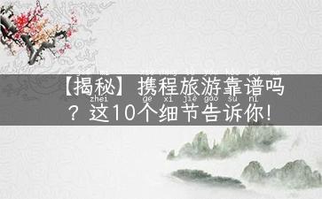 【揭秘】携程旅游靠谱吗？这10个细节告诉你！