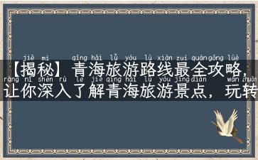 【揭秘】青海旅游路线最全攻略，让你深入了解青海旅游景点，玩转青海旅游！