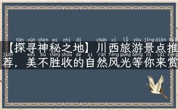 【探寻神秘之地】川西旅游景点推荐，美不胜收的自然风光等你来赏析