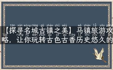 【探寻名城古镇之美】马镇旅游攻略，让你玩转古色古香历史悠久的马镇！