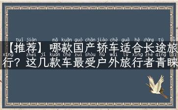 【推荐】哪款国产轿车适合长途旅行？这几款车最受户外旅行者青睐！