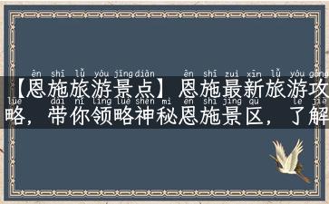 【恩施旅游景点】恩施最新旅游攻略，带你领略神秘恩施景区，了解当地饮食和特产！