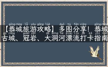 【恭城旅游攻略】多图分享！恭城古城、冠岩、大洞河漂流打卡指南！