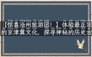 【惊喜沧州旅游团！】体验最正宗的京津冀文化，探寻神秘的历史古迹！