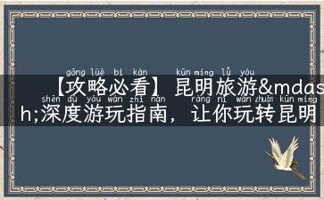 【攻略必看】昆明旅游—深度游玩指南，让你玩转昆明！