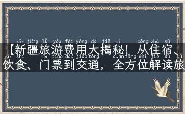 【新疆旅游费用大揭秘！从住宿、饮食、门票到交通，全方位解读旅行所需花费】