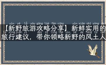 【新野旅游攻略分享】新鲜实用的旅行建议，带你领略新野的风土人情！