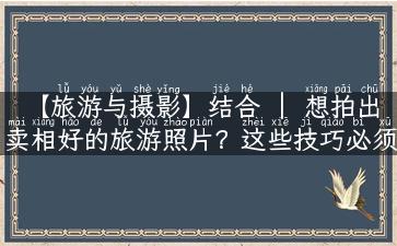 【旅游与摄影】结合 ｜ 想拍出卖相好的旅游照片？这些技巧必须掌握！