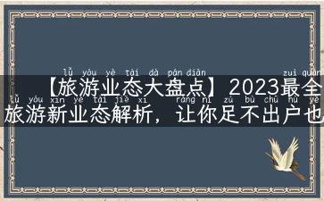 【旅游业态大盘点】2023最全旅游新业态解析，让你足不出户也行遍天下！