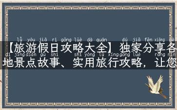 【旅游假日攻略大全】独家分享各地景点故事、实用旅行攻略，让您的旅游行程更完美！