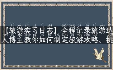 【旅游实习日志】全程记录旅游达人博主教你如何制定旅游攻略、挑选景点、揭秘旅游圣地！