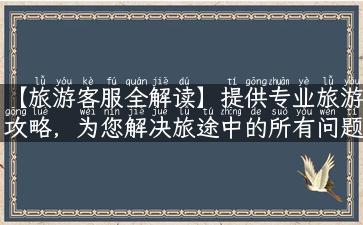 【旅游客服全解读】提供专业旅游攻略，为您解决旅途中的所有问题