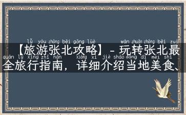 【旅游张北攻略】- 玩转张北最全旅行指南，详细介绍当地美食、景点、活动等实用信息！