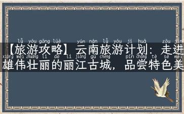 【旅游攻略】云南旅游计划：走进雄伟壮丽的丽江古城，品尝特色美食，领略南诏古国历史！