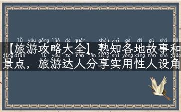 【旅游攻略大全】熟知各地故事和景点，旅游达人分享实用性人设角度攻略