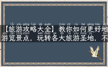 【旅游攻略大全】教你如何更好地游览景点，玩转各大旅游圣地，不可错过的实用旅游指南