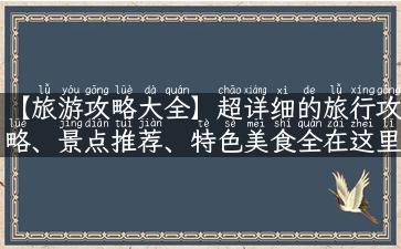 【旅游攻略大全】超详细的旅行攻略、景点推荐、特色美食全在这里！