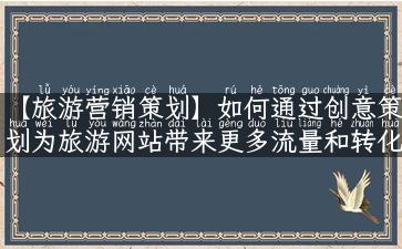 【旅游营销策划】如何通过创意策划为旅游网站带来更多流量和转化？