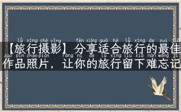 【旅行摄影】分享适合旅行的最佳作品照片，让你的旅行留下难忘记录！