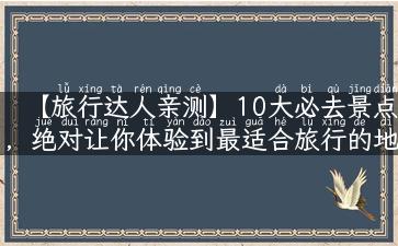 【旅行达人亲测】10大必去景点，绝对让你体验到最适合旅行的地方！