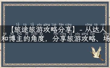 【旅途旅游攻略分享】- 从达人和博主的角度，分享旅游攻略、场景解说和故事