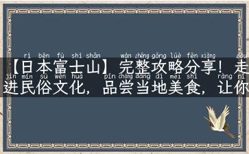 【日本富士山】完整攻略分享！走进民俗文化，品尝当地美食，让你的旅行更有意义！