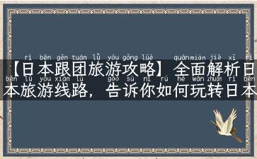 【日本跟团旅游攻略】全面解析日本旅游线路，告诉你如何玩转日本风情