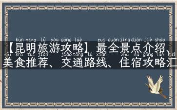 【昆明旅游攻略】最全景点介绍、美食推荐、交通路线、住宿攻略汇总