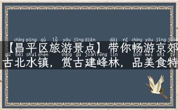 【昌平区旅游景点】带你畅游京郊古北水镇，赏古建峰林，品美食特产！