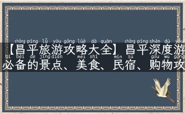 【昌平旅游攻略大全】昌平深度游必备的景点、美食、民宿、购物攻略！