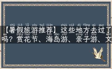 【暑假旅游推荐】这些地方去过了吗？赏花节、海岛游、亲子游、文化旅游，尽享美好！