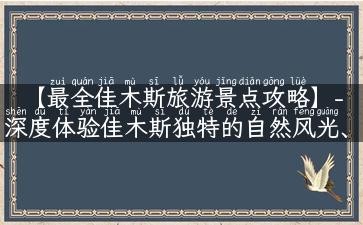 【最全佳木斯旅游景点攻略】- 深度体验佳木斯独特的自然风光、人文历史底蕴!