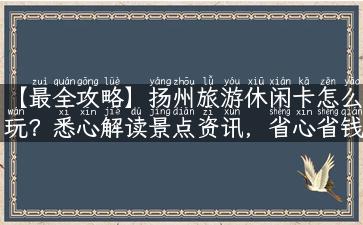 【最全攻略】扬州旅游休闲卡怎么玩？悉心解读景点资讯，省心省钱超实用！