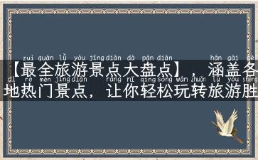 【最全旅游景点大盘点】，涵盖各地热门景点，让你轻松玩转旅游胜地！