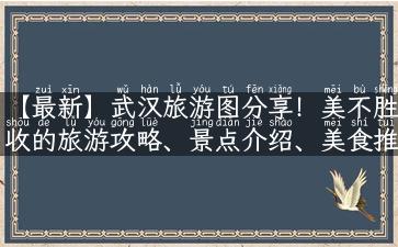 【最新】武汉旅游图分享！美不胜收的旅游攻略、景点介绍、美食推荐全在这！