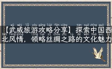 【武威旅游攻略分享】探索中国西北风情，领略丝绸之路的文化魅力！