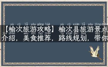 【榆次旅游攻略】榆次县旅游景点介绍，美食推荐，路线规划，带你深度玩转榆次！