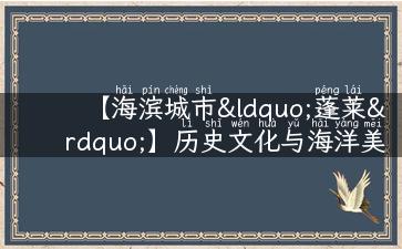 【海滨城市“蓬莱”】历史文化与海洋美景的交融之地