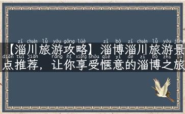 【淄川旅游攻略】淄博淄川旅游景点推荐，让你享受惬意的淄博之旅！