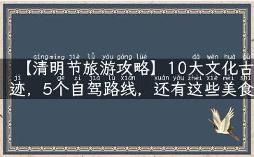 【清明节旅游攻略】10大文化古迹，5个自驾路线，还有这些美食必尝！